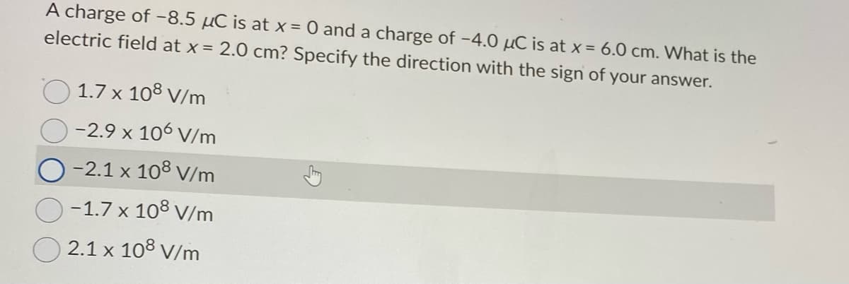 A charge of -8.5 μC is at x = 0 and a charge of -4.0 μC is at x = 6.0 cm. What is the
electric field at x = 2.0 cm? Specify the direction with the sign of your answer.
1.7 x 108 V/m
-2.9 x 106 V/m
-2.1 x 108 V/m
-1.7 x 108 V/m
2.1 x 108 V/m