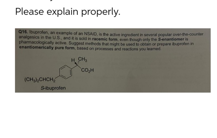 Please explain properly.
Q16. Ibuprofen, an example of an NSAID, is the active ingredient in several popular over-the-counter
analgesics in the U.S., and it is sold in racemic form, even though only the S-enantiomer is
pharmacologically active. Suggest methods that might be used to obtain or prepare ibuprofen in
enantiomerically pure form, based on processes and reactions you learned.
H CH3
(CH3)2CHCH₂
S-ibuprofen
CO₂H