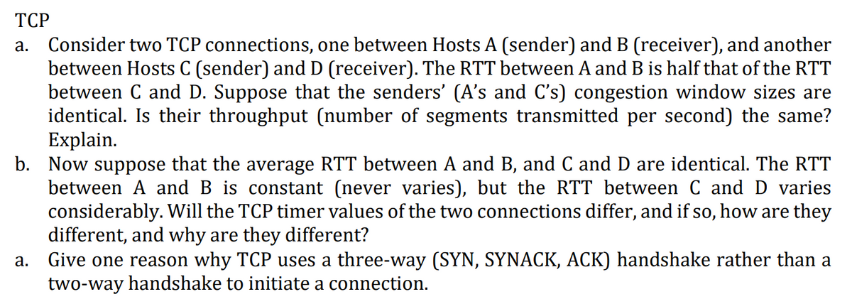 TCP
a. Consider two TCP connections, one between Hosts A (sender) and B (receiver), and another
between Hosts C (sender) and D (receiver). The RTT between A and B is half that of the RTT
between C and D. Suppose that the senders' (A's and C's) congestion window sizes are
identical. Is their throughput (number of segments transmitted per second) the same?
Explain.
b. Now suppose that the average RTT between A and B, and C and D are identical. The RTT
between A and B is constant (never varies), but the RTT between C and D varies
considerably. Will the TCP timer values of the two connections differ, and if so, how are they
different, and why are they different?
Give one reason why TCP uses a three-way (SYN, SYNACK, ACK) handshake rather than a
two-way handshake to initiate a connection.
a.