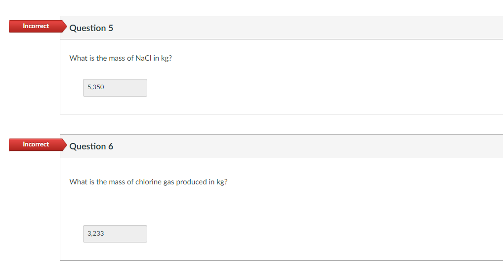 Incorrect Question 5
Incorrect
What is the mass of NaCl in kg?
5,350
Question 6
What is the mass of chlorine gas produced in kg?
3,233