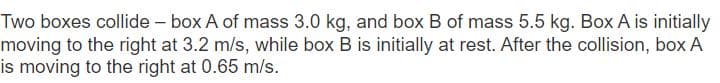 Two boxes collide - box A of mass 3.0 kg, and box B of mass 5.5 kg. Box A is initially
moving to the right at 3.2 m/s, while box B is initially at rest. After the collision, box A
is moving to the right at 0.65 m/s.
