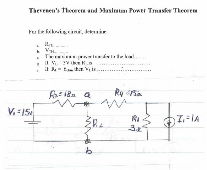 Thevenen's Theorem and Maximum Power Transfer Theorem
For the following circuit, determine:
RTH..
b. VTH.
The maximum power transfer to the load....
If VL = 3V then Ri is
If RL = 6ohm then VL is
a.
C.
d.
C.
Re=18 a
V. =15v
RI
