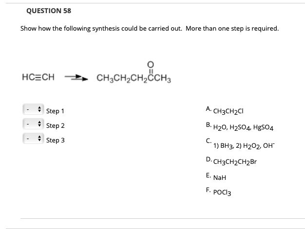 QUESTION 58
Show how the following synthesis could be carried out. More than one step is required.
HC=CH CH3CH,CH,CH3
A. CH3CH2CI
Step 1
B. H20, H2S04, HgSO4
Step 2
* Step 3
C.
1) ВНз, 2) Н202, ОН"
D. CH3CH2CH2Br
E.
NaH
F. POCI3
