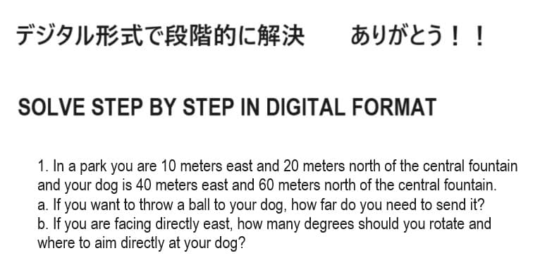 デジタル形式で段階的に解決
ありがとう!!
SOLVE STEP BY STEP IN DIGITAL FORMAT
1. In a park you are 10 meters east and 20 meters north of the central fountain
and your dog is 40 meters east and 60 meters north of the central fountain.
a. If you want to throw a ball to your dog, how far do you need to send it?
b. If you are facing directly east, how many degrees should you rotate and
where to aim directly at your dog?