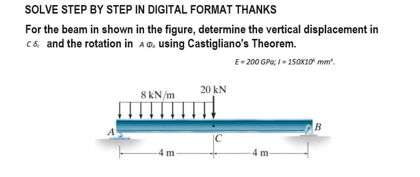 SOLVE STEP BY STEP IN DIGITAL FORMAT THANKS
For the beam in shown in the figure, determine the vertical displacement in
C & and the rotation in A₁ using Castigliano's Theorem.
E = 200 GPa; 1= 150X10° mm¹.
8 kN/m
-4 m
20 KN
C
4 m
B