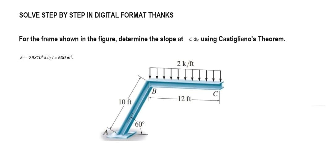 SOLVE STEP BY STEP IN DIGITAL FORMAT THANKS
For the frame shown in the figure, determine the slope at cousing Castigliano's Theorem.
E = 29X10³ ksi; I = 600 in ¹.
10 ft
60°
B
2 k/ft
-12 ft-
C