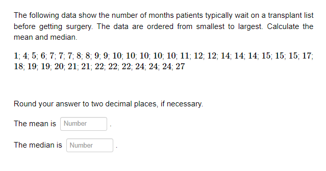 The following data show the number of months patients typically wait on a transplant list
before getting surgery. The data are ordered from smallest to largest. Calculate the
mean and median.
1; 4; 5; 6; 7; 7; 7; 8; 8; 9; 9; 10; 10; 10; 10; 10; 11; 12; 12; 14; 14; 14; 15; 15; 15; 17;
18; 19; 19; 20; 21; 21; 22; 22; 22; 24; 24; 24; 27
Round your answer to two decimal places, if necessary.
The mean is Number
The median is Number
