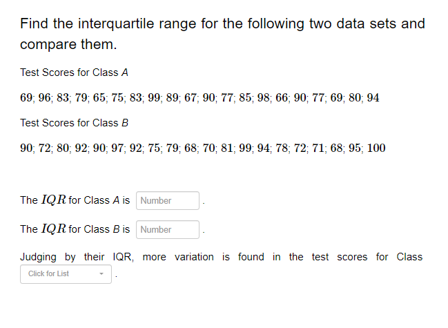 Find the interquartile range for the following two data sets and
compare them.
Test Scores for Class A
69; 96; 83; 79; 65; 75; 83; 99; 89; 67; 90; 77; 85; 98; 66; 90; 77; 69; 80; 94
Test Scores for Class B
90; 72; 80; 92; 90; 97; 92; 75; 79; 68; 70; 81; 99; 94; 78; 72; 71; 68; 95; 100
The IQR for Class A is
Number
The IQR for Class B is
Number
Judging by their IQR, more variation is found in the test scores for Class
Click for List
