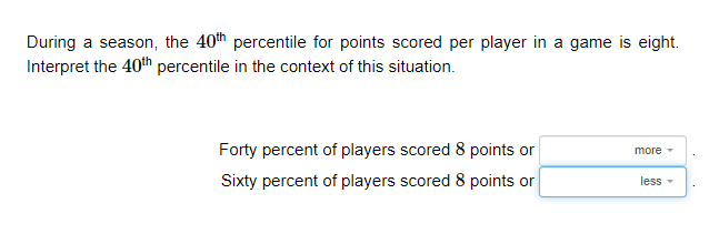 During a season, the 40th percentile for points scored per player in a game is eight.
Interpret the 40th percentile in the context of this situation.
Forty percent of players scored 8 points or
Sixty percent of players scored 8 points or
more
less