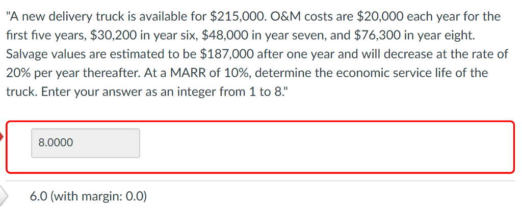 "A new delivery truck is available for $215,000. O&M costs are $20,000 each year for the
first five years, $30,200 in year six, $48,000 in year seven, and $76,300 in year eight.
Salvage values are estimated to be $187,000 after one year and will decrease at the rate of
20% per year thereafter. At a MARR of 10%, determine the economic service life of the
truck. Enter your answer as an integer from 1 to 8."
8.0000
6.0 (with margin: 0.0)