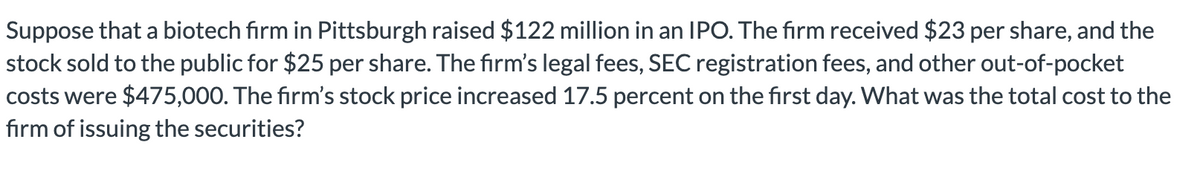 Suppose that a biotech firm in Pittsburgh raised $122 million in an IPO. The firm received $23 per share, and the
stock sold to the public for $25 per share. The firm's legal fees, SEC registration fees, and other out-of-pocket
costs were $475,000. The firm's stock price increased 17.5 percent on the first day. What was the total cost to the
firm of issuing the securities?