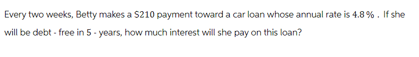 Every two weeks, Betty makes a $210 payment toward a car loan whose annual rate is 4.8%. If she
will be debt - free in 5 - years, how much interest will she pay on this loan?