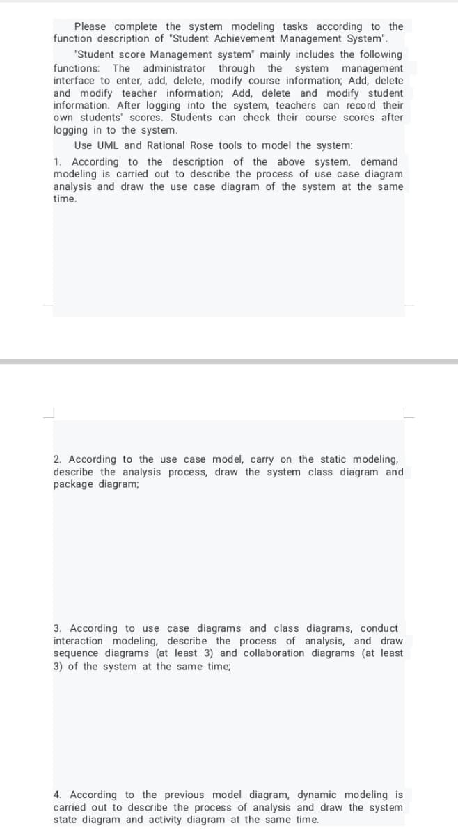Please complete the system modeling tasks according to the
function description of "Student Achievement Management System".
"Student score Management system" mainly includes the following
functions: The administrator through the system management
interface to enter, add, delete, modify course information; Add, delete
and modify teacher information; Add, delete and modify student
information. After logging into the system, teachers can record their
own students' scores. Students can check their course scores after
logging in to the system.
Use UML and Rational Rose tools to model the system:
1. According to the description of the above system, demand
modeling is carried out to describe the process of use case diagram
analysis and draw the use case diagram of the system at the same
time.
2. According to the use case model, carry on the static modeling,
describe the analysis process, draw the system class diagram and
package diagram;
3. According to use case diagrams and class diagrams, conduct
interaction modeling, describe the process of analysis, and draw
sequence diagrams (at least 3) and collaboration diagrams (at least
3) of the system at the same time;
4. According to the previous model diagram, dynamic modeling is
carried out to describe the process of analysis and draw the system
state diagram and activity diagram at the same time.