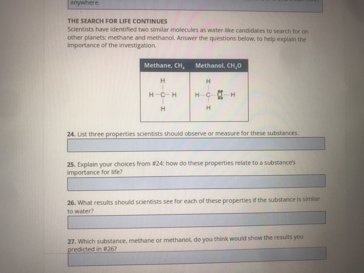 anywhere.
THE SEARCH FOR LIFE CONTINUES
Scientists have identified two similar molecules as water-like candidates to search for on
other planets: methane and methanol. Answer the questions below, to help explain the
importance of the investigation.
Methane, CH,
Methanol, CH,0
H-C-H
H-C
H.
24. List three properties scientists should observe or measure for these substances.
25. Explain your choices from #24: how do these properties relate to a substance's
importance for life?
26. What results should scientists see for each of these properties if the substance is similar
to water?
27. Which substance, methane or methanol, do you think would show the results you
predicted in #26?
