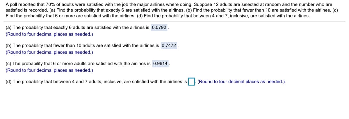 A poll reported that 70% of adults were satisfied with the job the major airlines where doing. Suppose 12 adults are selected at random and the number who are
satisfied is recorded. (a) Find the probability that exactly 6 are satisfied with the airlines. (b) Find the probability that fewer than 10 are satisfied with the airlines. (c)
Find the probability that 6 or more are satisfied with the airlines. (d) Find the probability that between 4 and 7, inclusive, are satisfied with the airlines.
(a) The probability that exactly 6 adults are satisfied with the airlines is 0.0792.
(Round to four decimal places as needed.)
(b) The probability that fewer than 10 adults are satisfied with the airlines is 0.7472.
(Round to four decimal places as needed.)
(c) The probability that 6 or more adults are satisfied with the airlines is 0.9614.
(Round to four decimal places as needed.)
(d) The probability that between 4 and 7 adults, inclusive, are satisfied with the airlines is
(Round to four decimal places as needed.)
