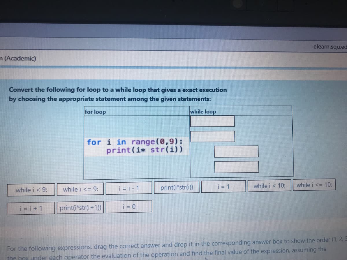 elearn.squ.ed
n (Academic)
Convert the following for loop to a while loop that gives a exact execution
by choosing the appropriate statement among the given statements:
for loop
while loop
for i in range (0,9):
print(i* str(i))
while i < 9:
while i <= 9:
i = i - 1
print(i*str())
i = 1
while i < 10:
while i <= 10:
i=i+1
print(i*str(i+1))
i = 0
For the following expressions, drag the correct answer and drop it in the corresponding answer box to show the order (1. 2.
the box under each operator the evaluation of the operation and find the final value of the expression, assuming the
