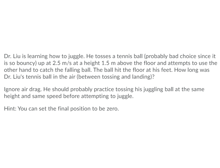 Dr. Liu is learning how to juggle. He tosses a tennis ball (probably bad choice since it
is so bouncy) up at 2.5 m/s at a height 1.5 m above the floor and attempts to use the
other hand to catch the falling ball. The ball hit the floor at his feet. How long was
Dr. Liu's tennis ball in the air (between tossing and landing)?
Ignore air drag. He should probably practice tossing his juggling ball at the same
height and same speed before attempting to juggle.
Hint: You can set the final position to be zero.
