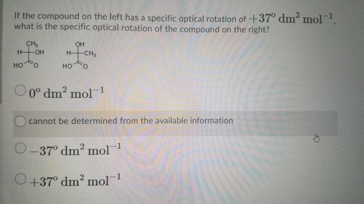 If the compound on the left has a specific optical rotation of +37° dm' mol
what is the specific optical rotation of the compound on the right?
CH3
-HO-
H-
H-
H CH3
но
O.
но
O 0° dm? mol1
2
0° dm²
cannot be determined from the available information
2.
O-37° dm² mol1
O+37° dm? mol1
