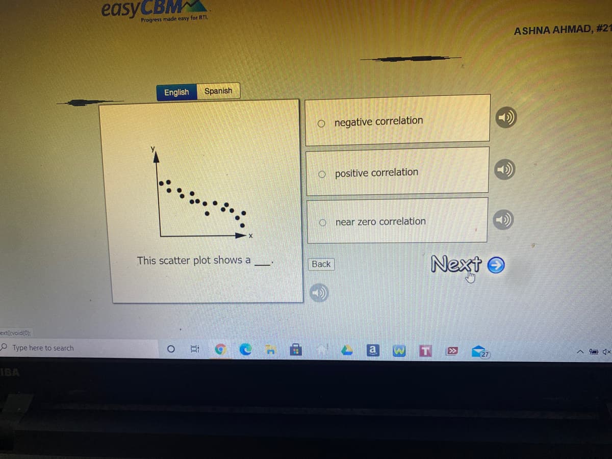 easyCBM
Progress made easy for RTI.
ASHNA AHMAD, #21
English
Spanish
O negative correlation
O positive correlation
near zero correlation
This scatter plot shows a
Next O
Вack
ext()void(0):
O Type here to search
a
IBA
