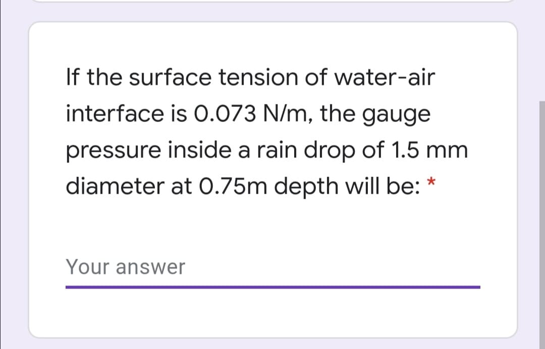 If the surface tension of water-air
interface is 0.073 N/m, the gauge
pressure inside a rain drop of 1.5 mm
diameter at 0.75m depth will be: *
Your answer
