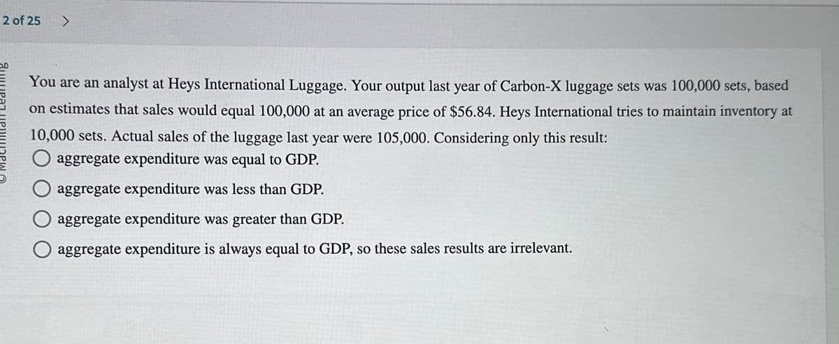 You are an analyst at Heys International Luggage. Your output last year of Carbon-X luggage sets was 100,000 sets, based
on estimates that sales would equal 100,000 at an average price of $56.84. Heys International tries to maintain inventory at
10,000 sets. Actual sales of the luggage last year were 105,000. Considering only this result:
aggregate expenditure was equal to GDP.
aggregate expenditure was less than GDP.
aggregate expenditure was greater than GDP.
aggregate expenditure is always equal to GDP, so these sales results are irrelevant.
2 of 25
>
مد
Янират ИРИНАРИ А