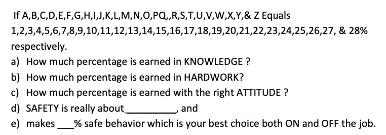 If A,B,C,D,E,F,G,H,I,J,K,L,M,N,0,PQ,,R,S,T,U,V,W,X,Y,& Z Equals
1,2,3,4,5,6,7,8,9,10,11,12,13,14,15,16,17,18,19,20,21,22,23,24,25,26,27, & 28%
respectively.
a) How much percentage is earned in KNOWLEDGE ?
b) How much percentage is earned in HARDWORK?
c) How much percentage is earned with the right ATTITUDE ?
d) SAFETY is really about_
and
e) makes
% safe behavior which is your best choice both ON and OFF the job.
