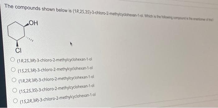 The compounds shown below is (1R,25,35)-3-chloro-2-methylcyclohexan-1-ol. Which is the following ocompound is the enantiomen
CI
(1R,2S,3R)-3-chloro-2-methylcyclohexan-1-ol
O (15,25,3R)-3-chloro-2-methylcyclohexan-1-ol
O (1R,2R,3R)-3-chloro-2-methylcyclohexan-1-ol
(15,25,35)-3-chloro-2-methylcyclohexan-1-ol
(15,2R,3R)-3-chloro-2-methylcyclohexan-1-ol
