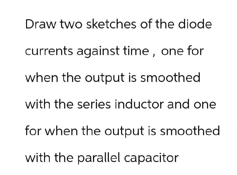 Draw two sketches of the diode
currents against time, one for
when the output is smoothed
with the series inductor and one
for when the output is smoothed
with the parallel capacitor