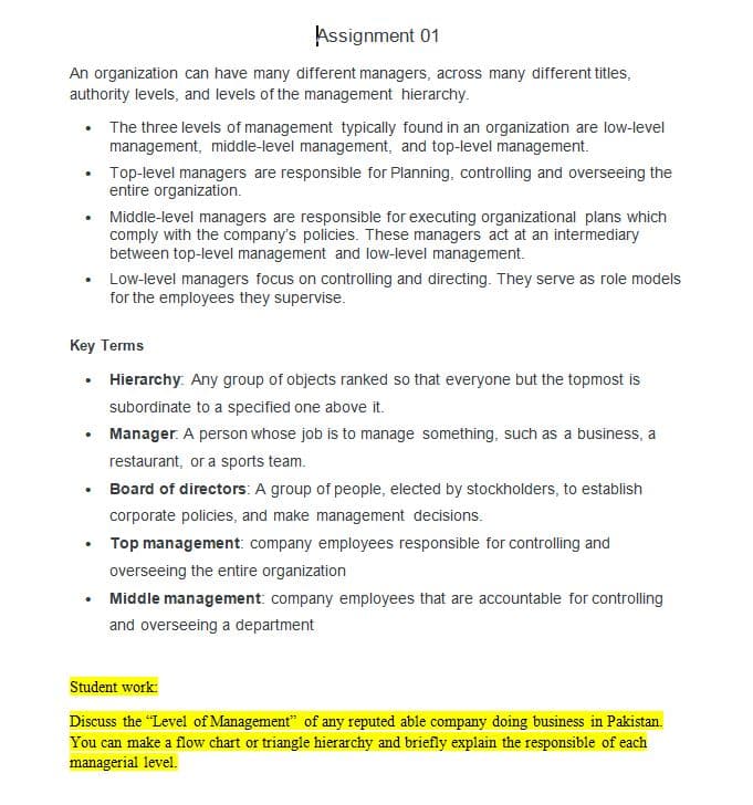 Assignment 01
An organization can have many different managers, across many different titles,
authority levels, and levels of the management hierarchy.
The three levels of management typically found in an organization are low-level
management, middle-level management, and top-level management.
Top-level managers are responsible for Planning, controlling and overseeing the
entire organization.
• Middle-level managers are responsible for executing organizational plans which
comply with the company's policies. These managers act at an intermediary
between top-level management and low-level management.
Low-level managers focus on controlling and directing. They serve as role models
for the employees they supervise.
Key Terms
• Hierarchy: Any group of objects ranked so that everyone but the topmost is
subordinate to a specified one above it.
• Manager. A person whose job is to manage something, such as a business, a
restaurant, or a sports team.
Board of directors: A group of people, elected by stockholders, to establish
corporate policies, and make management decisions.
Top management: company employees responsible for controlling and
overseeing the entire organization
Middle management: company employees that are accountable for controlling
and overseeing a department
Student work:
Discuss the "Level of Management" of any reputed able company doing business in Pakistan.
You can make a flow chart or triangle hierarchy and briefly explain the responsible of each
managerial level.
