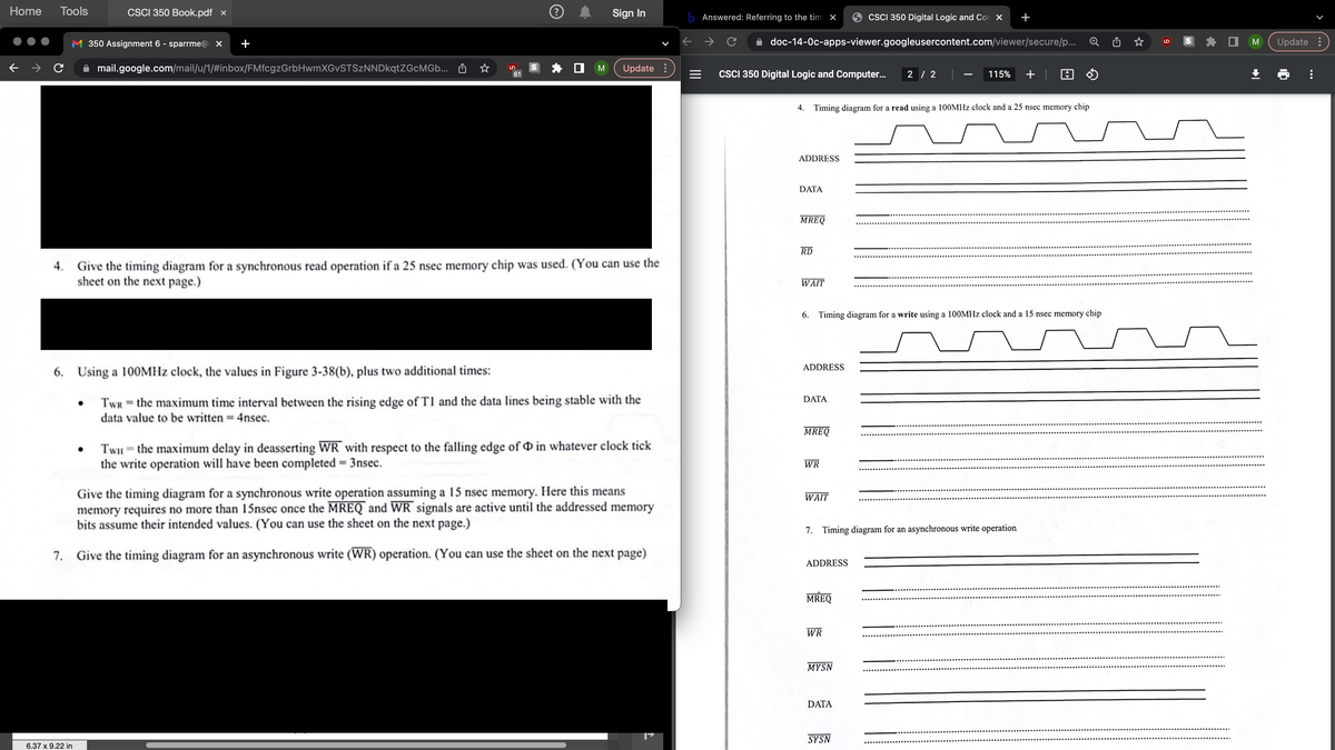 Home Tools
●●●
4
M 350 Assignment 6-sparrme x
CSCI 350 Book.pdf x
← → C mail.google.com/mail/u/1/#inbox/FMfcgzGrbHwmXGvSTSzNNDkqtZGcMGb.. M
+
6.37 x 9.22 in
.
n
☆
61
S
Ⓒ A Sign In
* 0 M (Update
Give the timing diagram for a synchronous read operation if a 25 nsec memory chip was used. (You can use the
sheet on the next page.)
6. Using a 100MHz clock, the values in Figure 3-38(b), plus two additional times:
TwRthe maximum time interval between the rising edge of T1 and the data lines being stable with the
data value to be written = 4nsec.
Twithe maximum delay in deasserting WR with respect to the falling edge of D in whatever clock tick
the write operation will have been completed - 3nsec.
Give the timing diagram for a synchronous write operation assuming a 15 nsec memory. Here this means
memory requires no more than 15nsec once the MREQ and WR signals are active until the addressed memory
bits assume their intended values. (You can use the sheet on the next page.)
7. Give the timing diagram for an asynchronous write (WR) operation. (You can use the sheet on the next page)
=
CSCI 350 Digital Logic and Cor
doc-14-0c-apps-viewer.googleusercontent.com/viewer/secure/p..
Answered: Referring to the tim X
C
115% + A
4. Timing diagram for a read using a 100MHz clock and a 25 nsec memory chip
CSCI 350 Digital Logic and Computer.. 2/2
ADDRESS
DATA
MREQ
RD
WAIT
6. Timing diagram for a write using a 100MHz clock and a 15 nsec memory chip
ADDRESS
DATA
MREQ
WR
WAIT
7. Timing diagram for an asynchronous write operation
ADDRESS
MREQ
WR
MYSN
DATA
Q
SYSN
Update
6
⠀