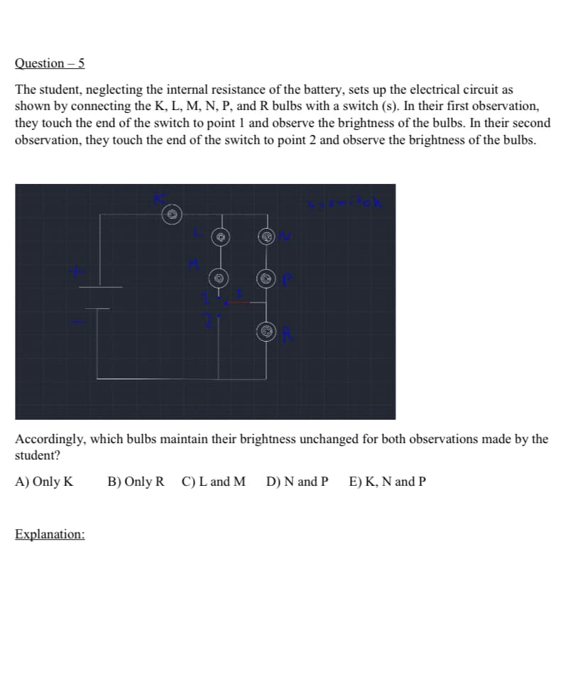 Question - 5
The student, neglecting the internal resistance of the battery, sets up the electrical circuit as
shown by connecting the K, L, M, N, P, and R bulbs with a switch (s). In their first observation,
they touch the end of the switch to point 1 and observe the brightness of the bulbs. In their second
observation, they touch the end of the switch to point 2 and observe the brightness of the bulbs.
Accordingly, which bulbs maintain their brightness unchanged for both observations made by the
student?
A) Only K
B) Only R C) L and M
D) N and P
E) K, N and P
Explanation: