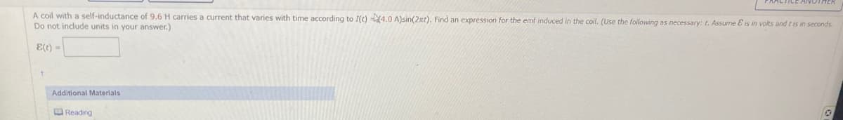 A coil with a self-inductance of 9.6 H carries a current that varies with time according to I(t) (4.0 A)sin(2t). Find an expression for the emf induced in the coil. (Use the following as necessary: t. Assume & is in volts and t is in seconds.
Do not include units in your answer.)
E(t)
Additional Materials
Reading
0