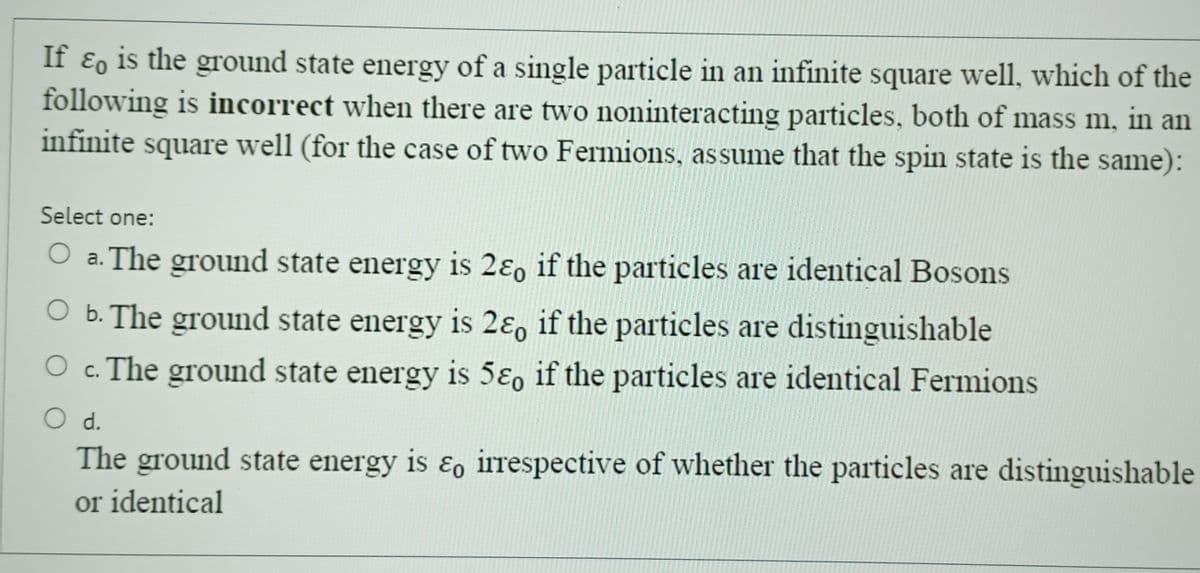 If ε is the ground state energy of a single particle in an infinite square well, which of the
following is incorrect when there are two noninteracting particles, both of mass m, in an
infinite square well (for the case of two Fermions, assume that the spin state is the same):
Select one:
O a. The ground state energy is 2ε if the particles are identical Bosons
○ b. The ground state energy is 2ε, if the particles are distinguishable
○ c. The ground state energy is 5ε if the particles are identical Fermions
d.
The ground state energy is εo irrespective of whether the particles are distinguishable
or identical