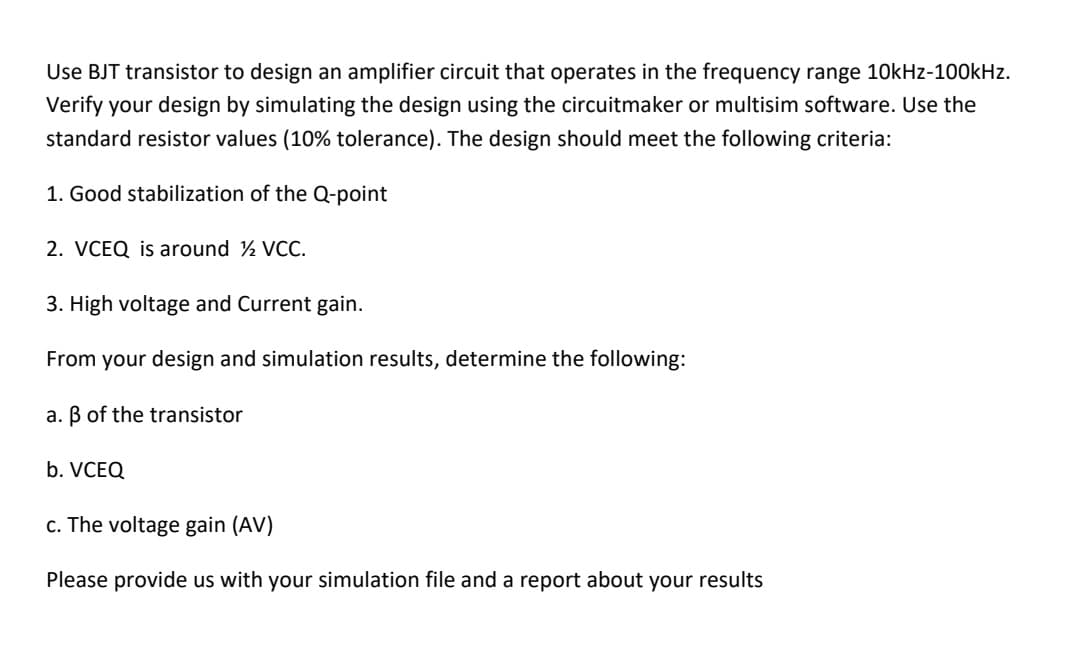 Use BJT transistor to design an amplifier circuit that operates in the frequency range 10kHz-100kHz.
Verify your design by simulating the design using the circuitmaker or multisim software. Use the
standard resistor values (10% tolerance). The design should meet the following criteria:
1. Good stabilization of the Q-point
2. VCEQ is around ½ VCC.
3. High voltage and Current gain.
From your design and simulation results, determine the following:
a. B of the transistor
b. VCEQ
c. The voltage gain (AV)
Please provide us with your simulation file and a report about your results
