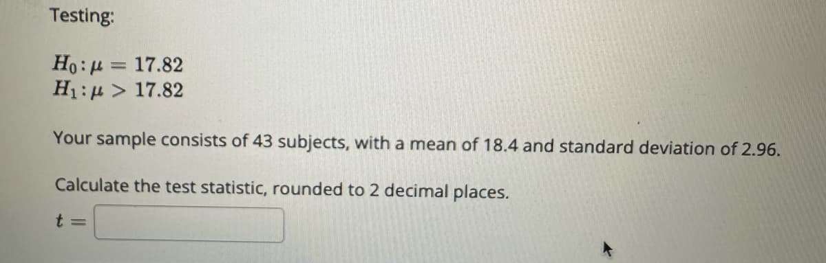 Testing:
Ho:μ = 17.82
H₁: > 17.82
Your sample consists of 43 subjects, with a mean of 18.4 and standard deviation of 2.96.
Calculate the test statistic, rounded to 2 decimal places.
t =