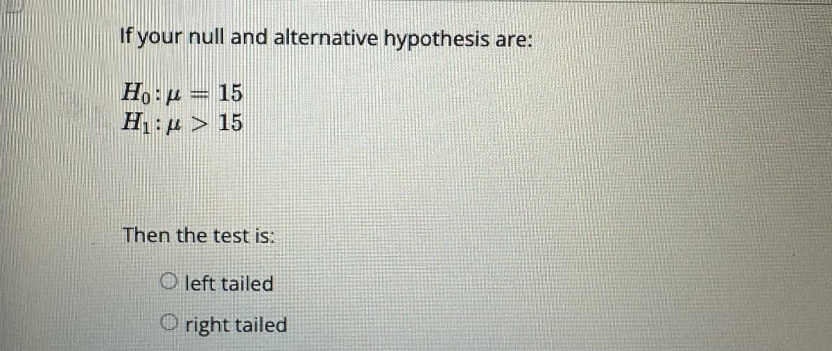 If your null and alternative hypothesis are:
Ho: μ – 15
H₁: > 15
Then the test is:
Oleft tailed
Oright tailed