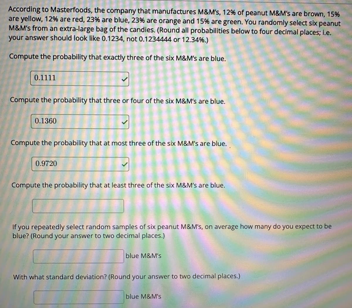 According to Masterfoods, the company that manufactures M&M's, 12% of peanut M&M's are brown, 15%
are yellow, 12% are red, 23% are blue, 23% are orange and 15% are green. You randomly select six peanut
M&M's from an extra-large bag of the candies. (Round all probabilities below to four decimal places; i.e.
your answer should look like 0.1234, not 0.1234444 or 12.34%.)
Compute the probability that exactly three of the six M&M's are blue.
0.1111
Compute the probability that three or four of the six M&M's are blue.
0.1360
Compute the probability that at most three of the six M&M's are blue.
0.9720
Compute the probability that at least three of the six M&M's are blue.
If you repeatedly select random samples of six peanut M&M's, on average how many do you expect to be
blue? (Round your answer to two decimal places.)
blue M&M's
With what standard deviation? (Round your answer to two decimal places.)
blue M&M's