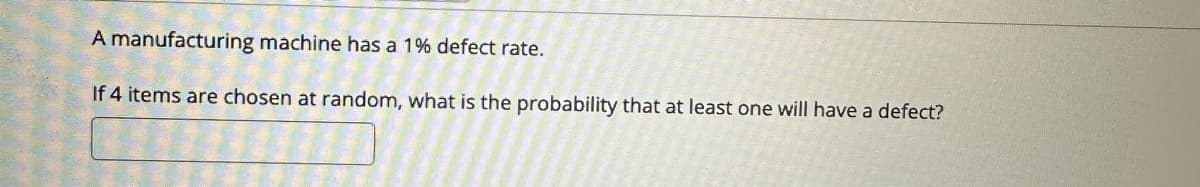 A manufacturing machine has a 1% defect rate.
If 4 items are chosen at random, what is the probability that at least one will have a defect?