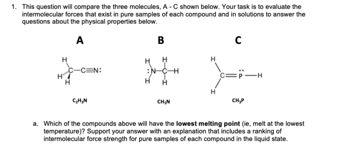 HC-C=N:
1. This question will compare the three molecules, A - C shown below. Your task is to evaluate the
intermolecular forces that exist in pure samples of each compound and in solutions to answer the
questions about the physical properties below.
A
B
H
:N-CH
c=P-H
C,H;N
CH;N
CH;P
a. Which of the compounds above will have the lowest melting point (ie, melt at the lowest
temperature)? Support your answer with an explanation that includes a ranking of
intermolecular force strength for pure samples of each compound in the liquid state.
