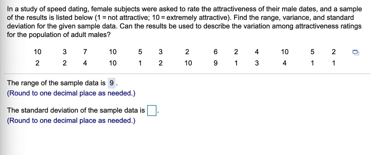 In a study of speed dating, female subjects were asked to rate the attractiveness of their male dates, and a sample
of the results is listed below (1 = not attractive; 10 = extremely attractive). Find the range, variance, and standard
deviation for the given sample data. Can the results be used to describe the variation among attractiveness ratings
for the population of adult males?
10
7
10
2
2
4
10
2
2
2
10
1
10
1
3
4
1
1
The range of the sample data is 9.
(Round to one decimal place as needed.)
The standard deviation of the sample data is
(Round to one decimal place as needed.)

