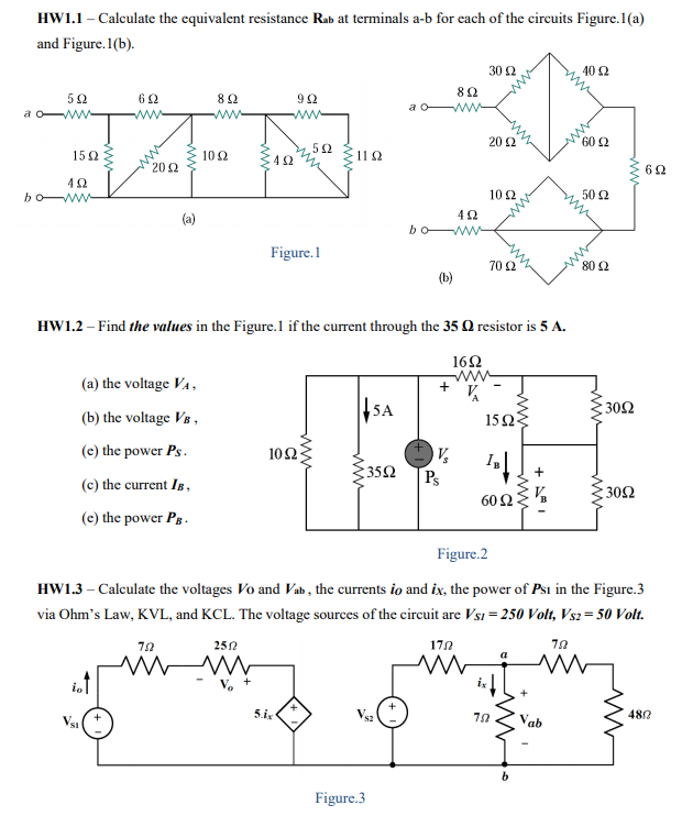 HW1.1 - Calculate the equivalent resistance Rab at terminals a-b for each of the circuits Figure.1(a)
and Figure. 1(b).
30 2
402
82
92
a o
ww
ww
20 2
60 2
52
150
102
11 2
202
42
bo w
102
50 2
(a)
bo W-
Figure.1
70 2
80 2
(b)
HW1.2 – Find the values in the Figure.1 if the current through the 35 Q resistor is 5 A.
162
ww
(a) the voltage VA,
|SA
: 30Ω
(b) the voltage Vs ,
15Ω
(e) the power Ps.
10Ω
35Ω
Ps
60 Ω
(c) the current IB,
30Ω
(e) the power Pg.
Figure.2
HW1.3 – Calculate the voltages Vo and Vab , the currents io and ix, the power of Psı in the Figure.3
via Ohm's Law, KVL, and KCL. The voltage sources of the circuit are Vs1 = 250 Volt, Vs2= 50 Volt.
252
170
int
5.ix
480
Vab
Figure.3
ww
ww
ww
ww
