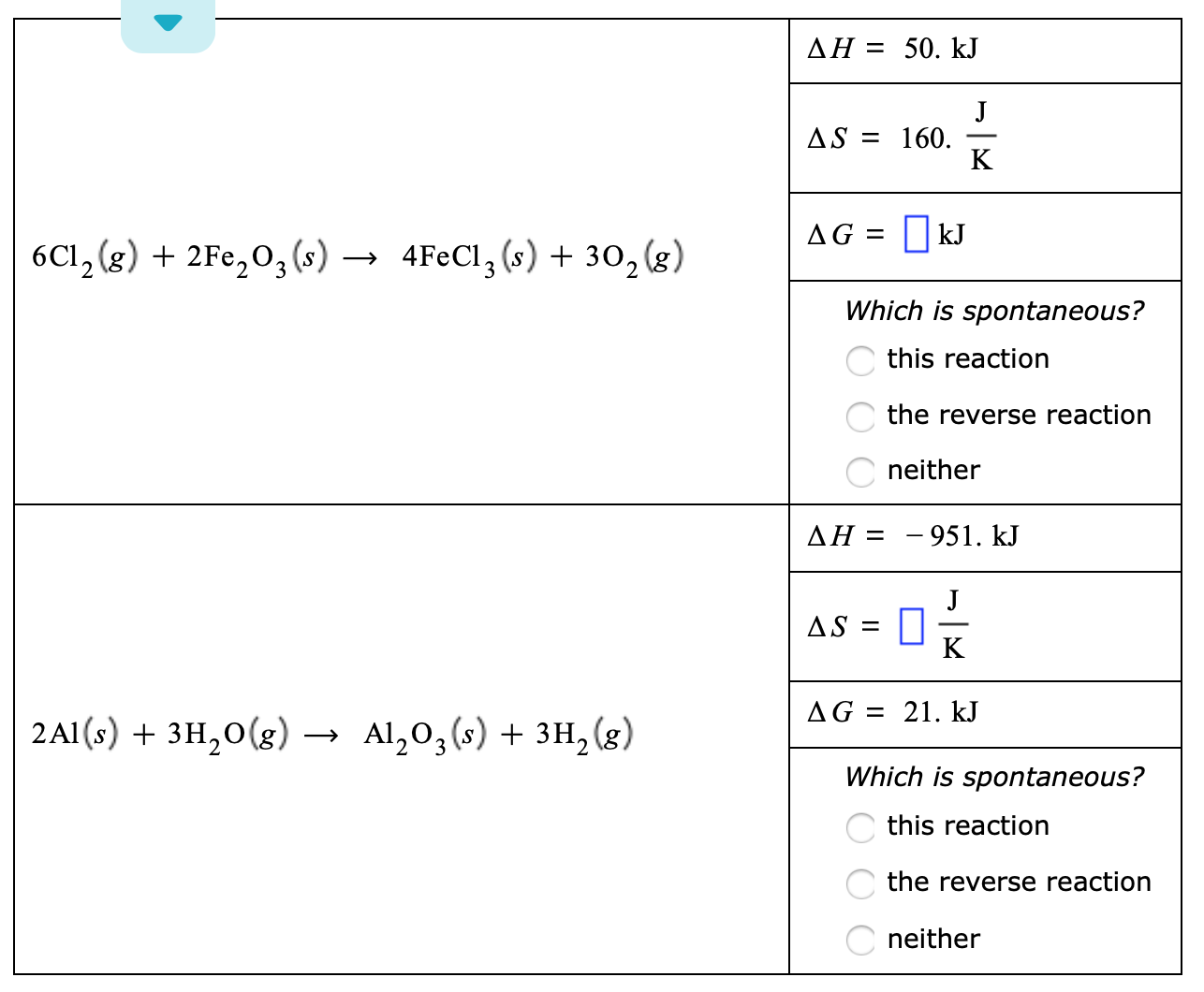 ДН
50. kJ
AS160
K
kJ
AG
4FECI3 (s)302 (8)
6C12 (g) 2Fe2 03 (s)
Which is spontaneous?
this reaction
the reverse reaction
neither
-951. kJ
AH
J
AS
K
21. kJ
AG =
2AI(s:) + зн,0(g)
Al,0, (5) + зн, (g)
Which is spontaneous?
this reaction
the reverse reaction
neither
