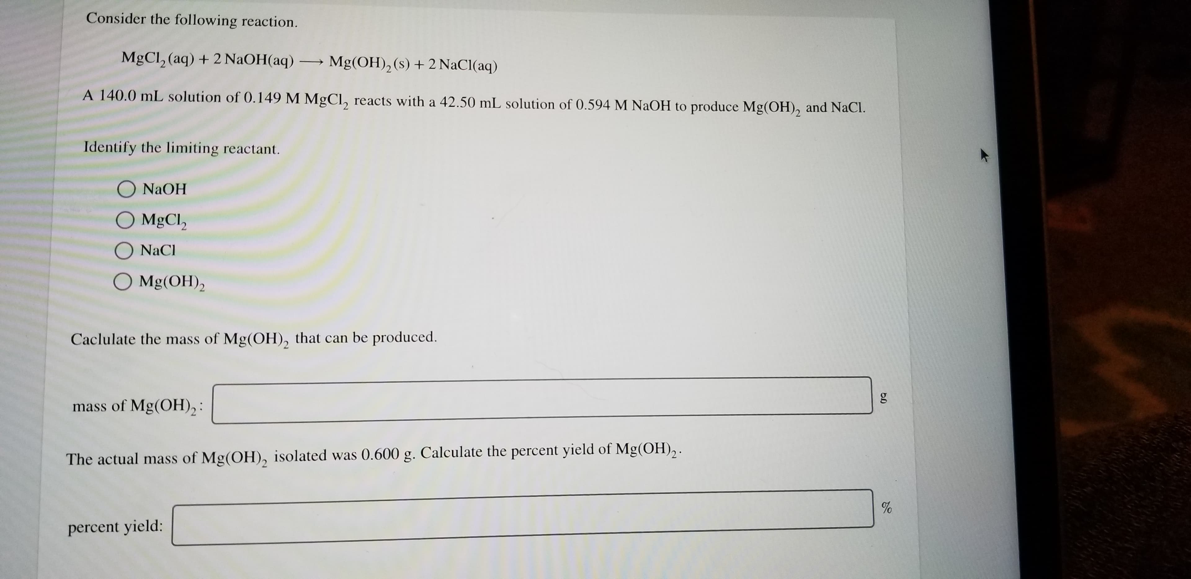 Consider the following reaction.
MgCl2 (aq) +2 NaOH(aq) -
Mg(OH)2 (s) + 2 NaCl (aq)
A 140.0 mL solution of 0.149 M MgCl, reacts with a 42.50 mL solution of 0.594 M NaOH to produce Mg(OH), and NaCl.
Identify the limiting reactant.
O NAOH
O MgCl2
O NaCl
O Mg(OH)2
Caclulate the mass of Mg(OH), that can be produced.
mass of Mg(OH)2 :
The actual mass of Mg(OH), isolated was 0.600 g. Calculate the percent yield of Mg(OH),
percent yield:
