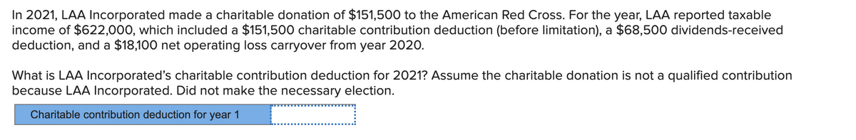 In 2021, LAA Incorporated made a charitable donation of $151,500 to the American Red Cross. For the year, LAA reported taxable
income of $622,000, which included a $151,500 charitable contribution deduction (before limitation), a $68,500 dividends-received
deduction, and a $18,100 net operating loss carryover from year 2020.
What is LAA Incorporated's charitable contribution deduction for 2021? Assume the charitable donation is not a qualified contribution
because LAA Incorporated. Did not make the necessary election.
Charitable contribution deduction for year 1
