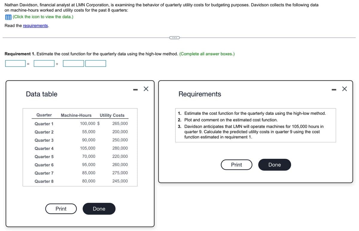 Nathan Davidson, financial analyst at LMN Corporation, is examining the behavior of quarterly utility costs for budgeting purposes. Davidson collects the following data
on machine-hours worked and utility costs for the past 8 quarters:
(Click the icon to view the data.)
Read the requirements.
Requirement 1. Estimate the cost function for the quarterly data using the high-low method. (Complete all answer boxes.)
Data table
+
Quarter
Machine-Hours
Utility Costs
Quarter 1
100,000 $
265,000
Quarter 2
55,000
200,000
Quarter 3
90,000
250,000
Quarter 4
105,000
280,000
Quarter 5
70,000
220,000
Quarter 6
95,000
260,000
Quarter 7
85,000
275,000
Quarter 8
80,000
245,000
Print
Done
-
☑
Requirements
1. Estimate the cost function for the quarterly data using the high-low method.
2. Plot and comment on the estimated cost function.
3. Davidson anticipates that LMN will operate machines for 105,000 hours in
quarter 9. Calculate the predicted utility costs in quarter 9 using the cost
function estimated in requirement 1.
Print
Done
✓