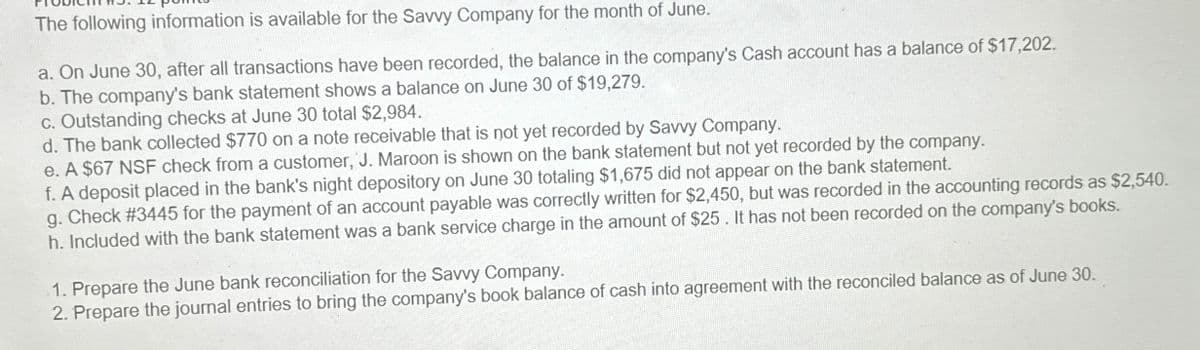 The following information is available for the Savvy Company for the month of June.
a. On June 30, after all transactions have been recorded, the balance in the company's Cash account has a balance of $17,202.
b. The company's bank statement shows a balance on June 30 of $19,279.
c. Outstanding checks at June 30 total $2,984.
d. The bank collected $770 on a note receivable that is not yet recorded by Savvy Company.
e. A $67 NSF check from a customer, J. Maroon is shown on the bank statement but not yet recorded by the company.
f. A deposit placed in the bank's night depository on June 30 totaling $1,675 did not appear on the bank statement.
g. Check #3445 for the payment of an account payable was correctly written for $2,450, but was recorded in the accounting records as $2,540.
h. Included with the bank statement was a bank service charge in the amount of $25. It has not been recorded on the company's books.
1. Prepare the June bank reconciliation for the Savvy Company.
2. Prepare the journal entries to bring the company's book balance of cash into agreement with the reconciled balance as of June 30.