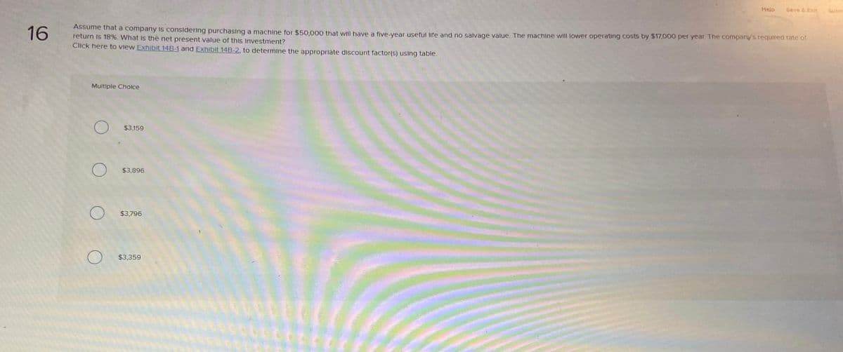 Help
Save & Exit
Subm
16
Assume that a company is considering purchasing a machine for $50,000 that will have a five-year useful life and no salvage value. The machine will lower operating costs by $17,000 per year. The company's required rate of
return is 18%. What is the net present value of this investment?
Click here to view Exhibit 14B-1 and Exhibit 14B-2, to determine the appropriate discount factor(s) using table.
Multiple Choice
$3,159
О
$3,896
О
О
$3,796
$3,359
