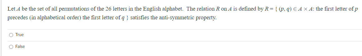 Let A be the set of all permutations of the 26 letters in the English alphabet. The relation R on A is defined by R = {(p, q) EAX A: the first letter of p
precedes (in alphabetical order) the first letter of q} satisfies the anti-symmetric property.
O True
O False
