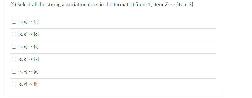 (2) Select all the strong association rules in the format of {item 1, item 2} -> {item 3}.
☐ {k, o} -> {e}
☐ {k, e} -> {o}
☐ {k, e} -> {y}
☐ {e, o} -> {k}
☐ {k, y} -> {e}
☐ {e, y} -> {k}