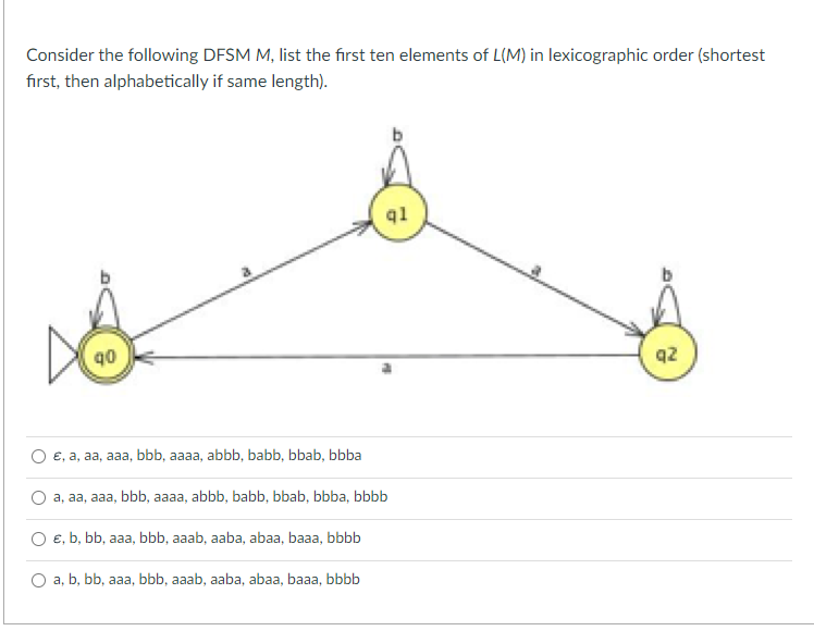 Consider the following DFSM M, list the first ten elements of L(M) in lexicographic order (shortest
first, then alphabetically if same length).
90
ql
e, a, aa, aaa, bbb, aaaa, abbb, babb, bbab, bbba
a, aa, aaa, bbb, aaaa, abbb, babb, bbab, bbba, bbbb
e, b, bb, aaa, bbb, aaab, aaba, abaa, baaa, bbbb
a, b, bb, aaa, bbb, aaab, aaba, abaa, baaa, bbbb
q2